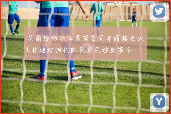 吴前续约浙江男篮合同年薪接近大C将继续担任队长角色迎新赛季
