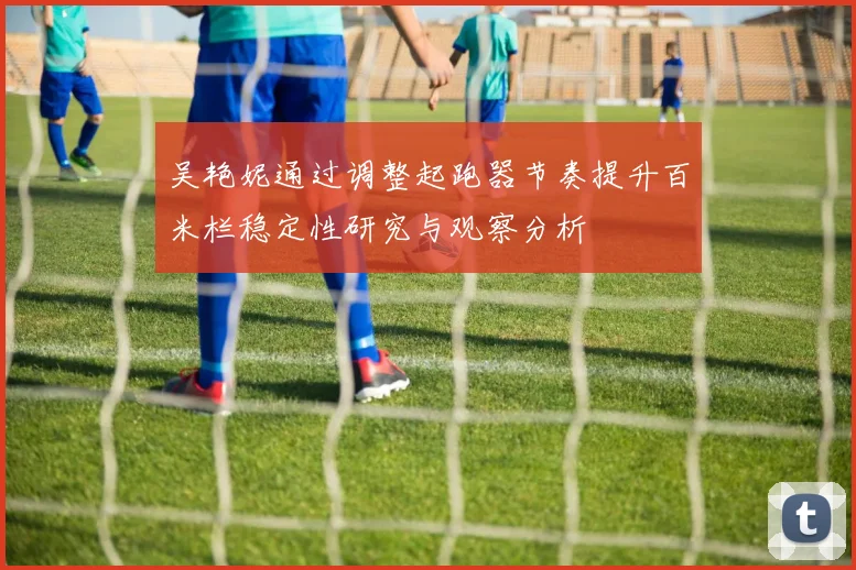 吴艳妮通过调整起跑器节奏提升百米栏稳定性研究与观察分析