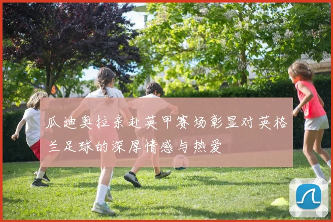瓜迪奥拉亲赴英甲赛场彰显对英格兰足球的深厚情感与热爱