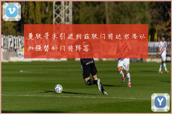 曼联寻求引进利兹联门将达尔洛以加强替补门将阵容