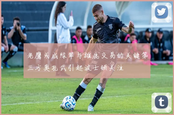 老鹰或成绿军与雄鹿交易的关键第三方奥孔武引起波士顿关注