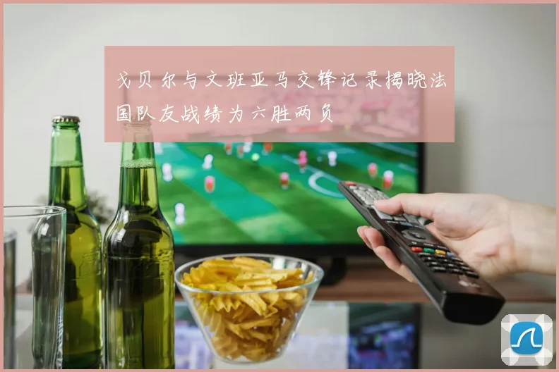 戈贝尔与文班亚马交锋记录揭晓法国队友战绩为六胜两负