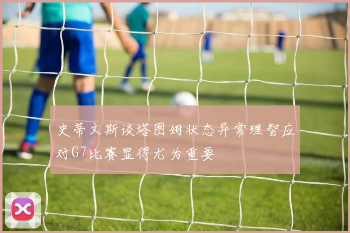 史蒂文斯谈塔图姆状态异常理智应对G7比赛显得尤为重要