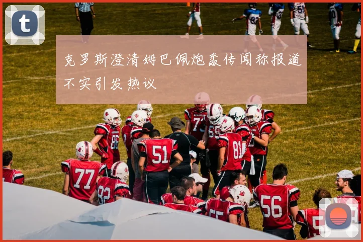 克罗斯澄清姆巴佩炮轰传闻称报道不实引发热议