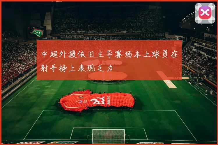 中超外援依旧主导赛场本土球员在射手榜上表现乏力