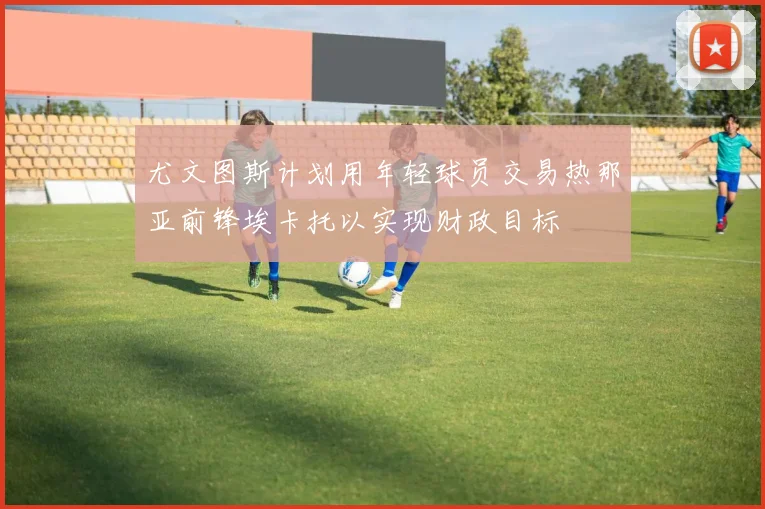 尤文图斯计划用年轻球员交易热那亚前锋埃卡托以实现财政目标