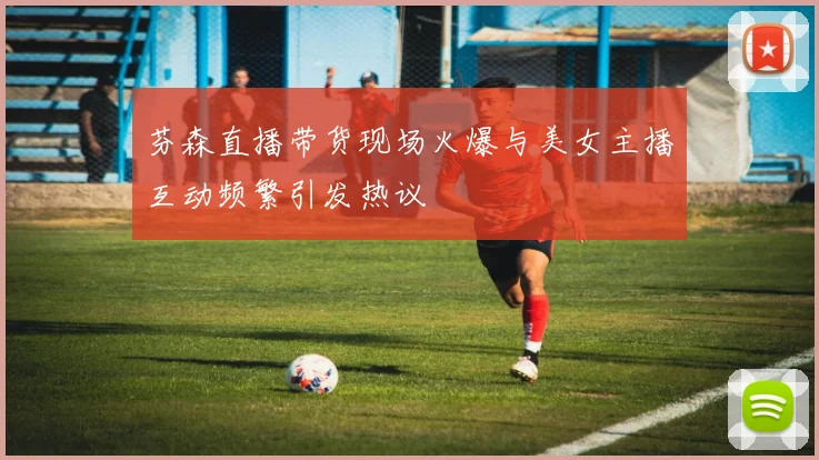 芬森直播带货现场火爆与美女主播互动频繁引发热议