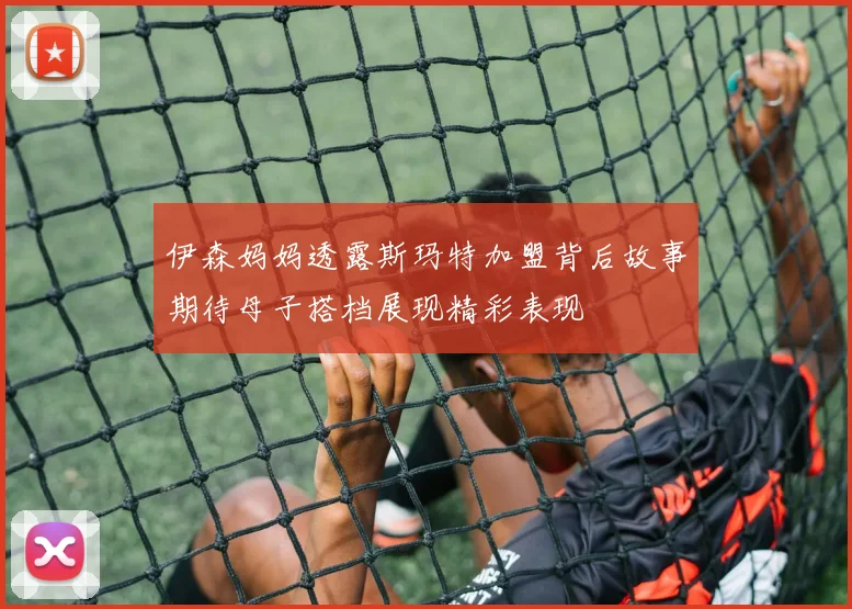 伊森妈妈透露斯玛特加盟背后故事期待母子搭档展现精彩表现