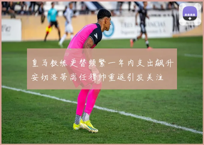 皇马教练更替频繁一年内支出飙升安切洛蒂离任穆帅重返引发关注