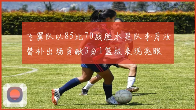 飞翼队以85比70战胜水星队李月汝替补出场贡献3分1篮板表现亮眼