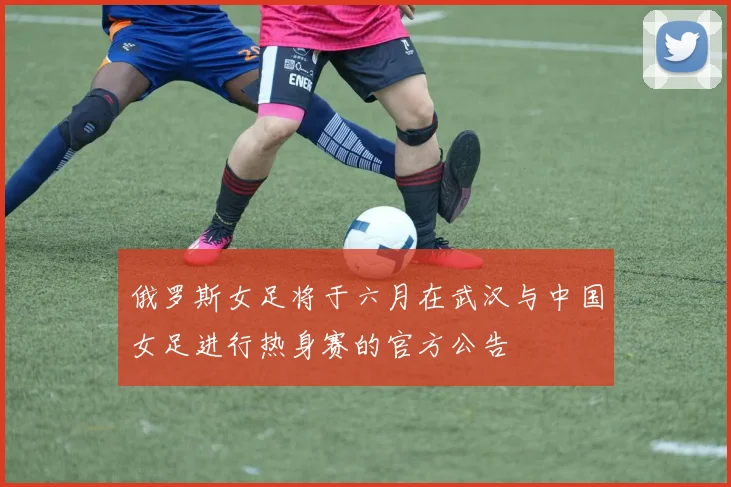 俄罗斯女足将于六月在武汉与中国女足进行热身赛的官方公告