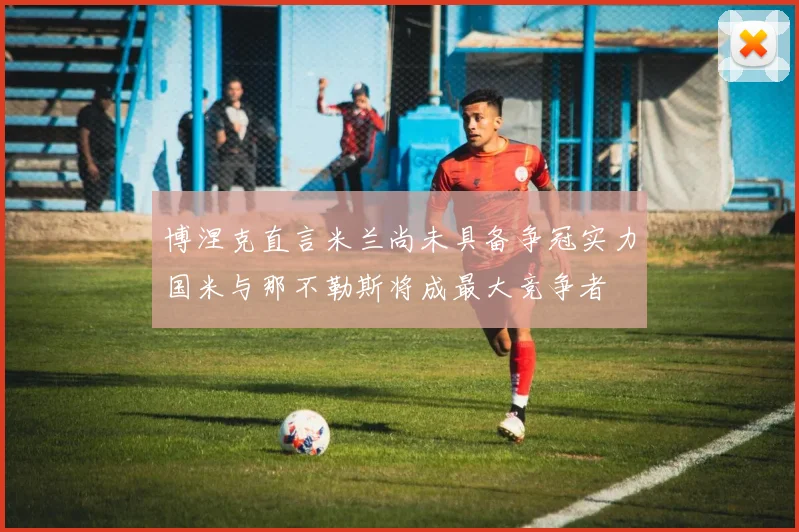 博涅克直言米兰尚未具备争冠实力国米与那不勒斯将成最大竞争者