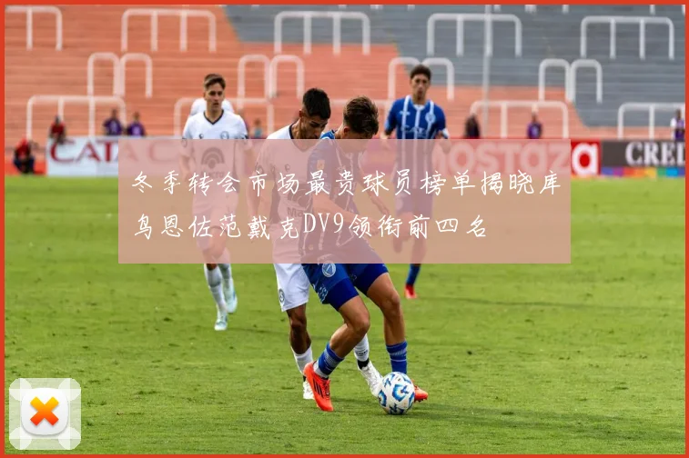冬季转会市场最贵球员榜单揭晓库鸟恩佐范戴克DV9领衔前四名