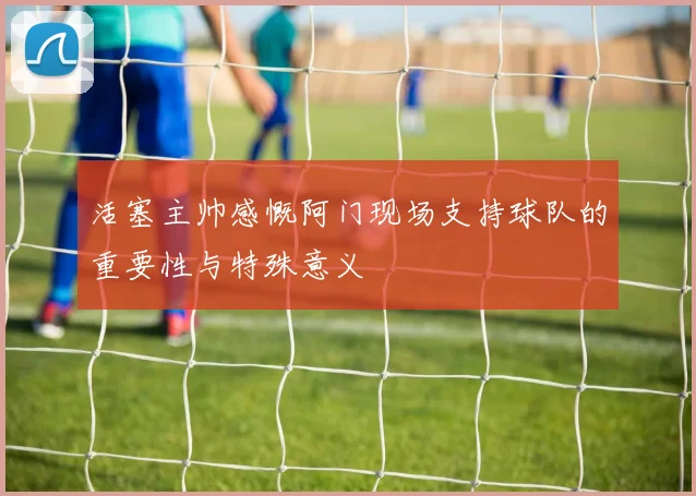 活塞主帅感慨阿门现场支持球队的重要性与特殊意义