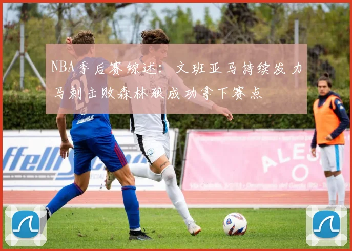 NBA季后赛综述：文班亚马持续发力马刺击败森林狼成功拿下赛点