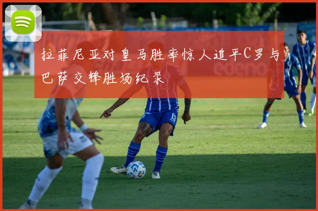 拉菲尼亚对皇马胜率惊人追平C罗与巴萨交锋胜场纪录