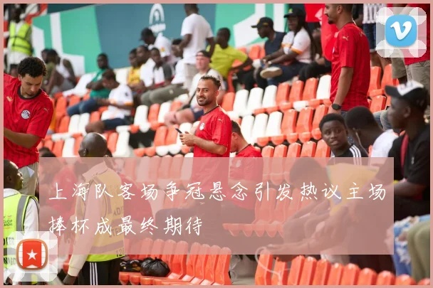 上海队客场争冠悬念引发热议主场捧杯成最终期待