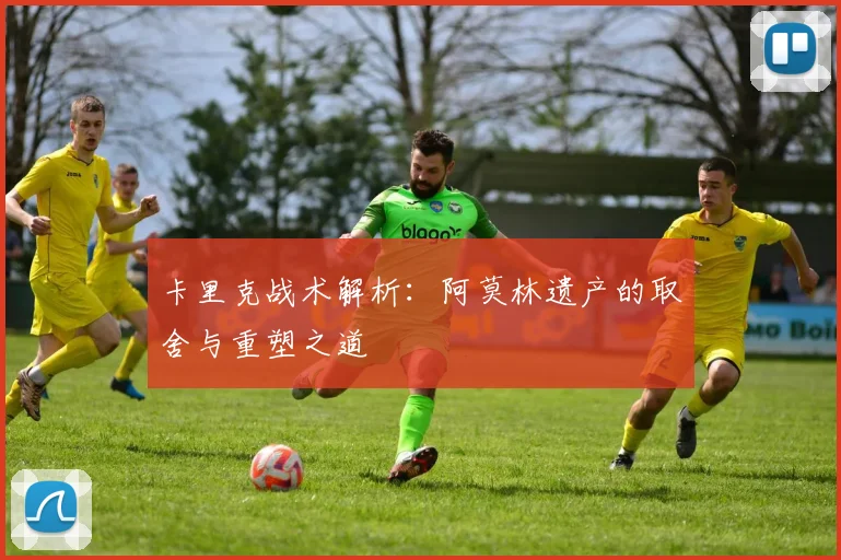 卡里克战术解析：阿莫林遗产的取舍与重塑之道