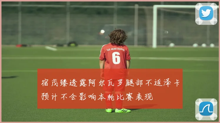 宿茂臻透露阿尔瓦罗腿部不适泽卡预计不会影响本轮比赛表现