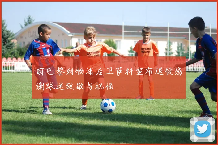 前巴黎利物浦后卫萨科宣布退役感谢球迷致敬与祝福