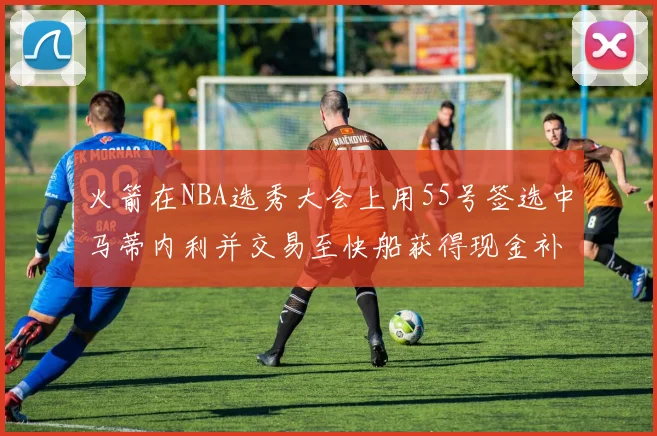 火箭在NBA选秀大会上用55号签选中马蒂内利并交易至快船获得现金补偿