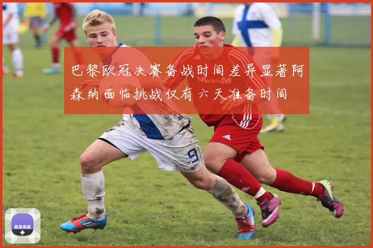 巴黎欧冠决赛备战时间差异显著阿森纳面临挑战仅有六天准备时间