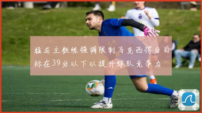 猛龙主教练强调限制马克西得分目标在39分以下以提升球队竞争力