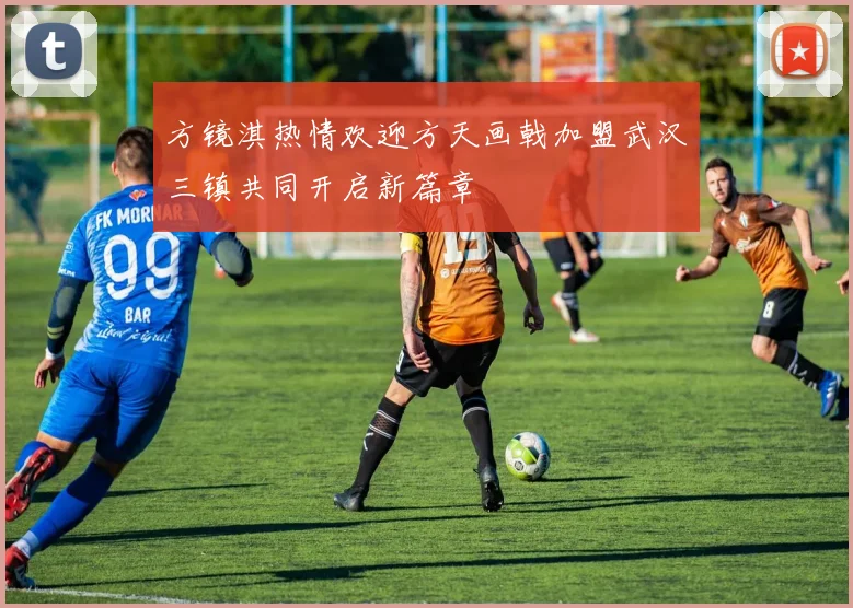 方镜淇热情欢迎方天画戟加盟武汉三镇共同开启新篇章